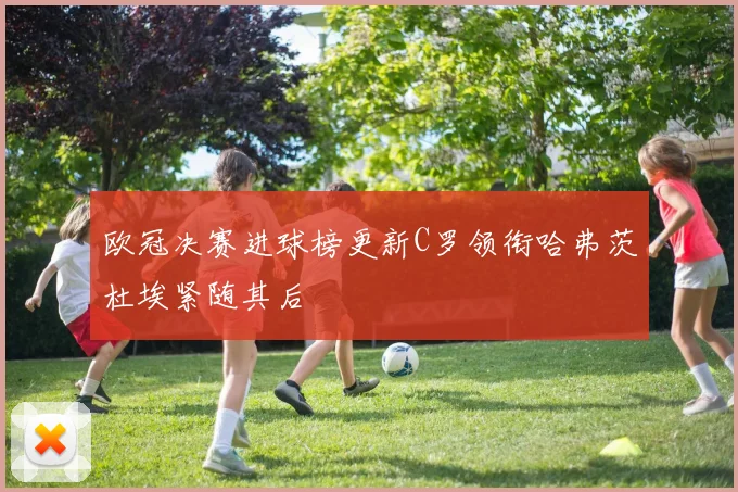 欧冠决赛进球榜更新C罗领衔哈弗茨杜埃紧随其后
