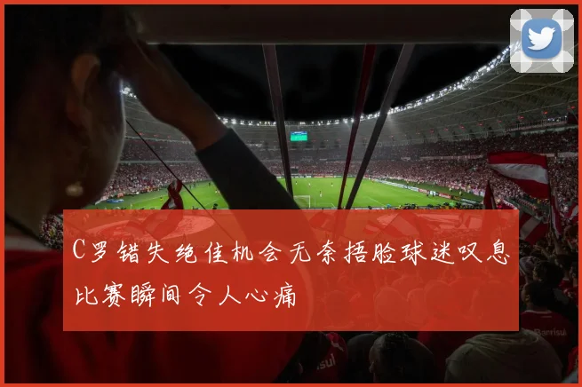 C罗错失绝佳机会无奈捂脸球迷叹息比赛瞬间令人心痛