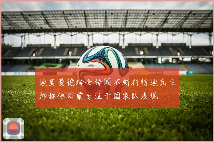 迪奥曼德转会传闻不断科特迪瓦主帅称他目前专注于国家队表现