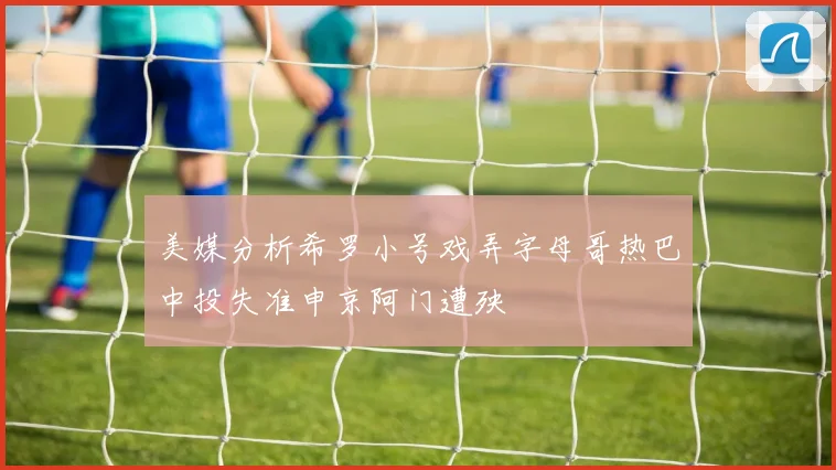 美媒分析希罗小号戏弄字母哥热巴中投失准申京阿门遭殃