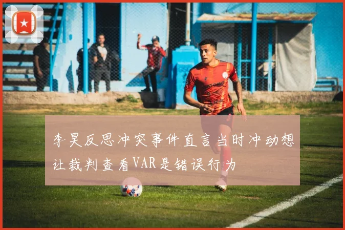 李昊反思冲突事件直言当时冲动想让裁判查看VAR是错误行为