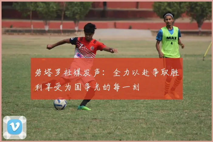 劳塔罗社媒发声：全力以赴争取胜利享受为国争光的每一刻