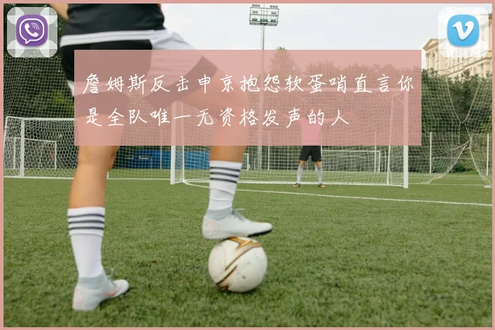 詹姆斯反击申京抱怨软蛋哨直言你是全队唯一无资格发声的人