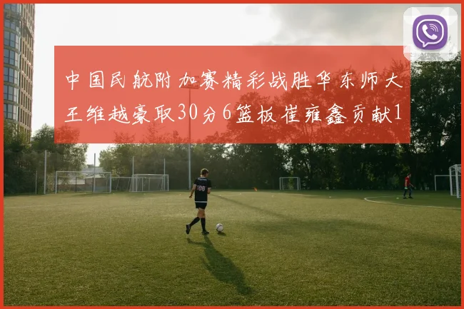 中国民航附加赛精彩战胜华东师大王维越豪取30分6篮板崔雍鑫贡献12分13篮板15助攻
