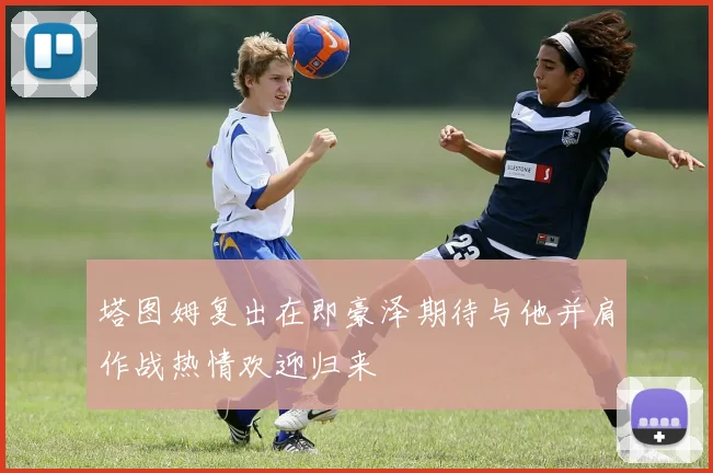 塔图姆复出在即豪泽期待与他并肩作战热情欢迎归来