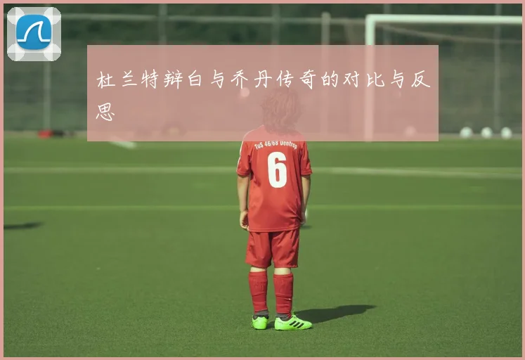 杜兰特辩白与乔丹传奇的对比与反思