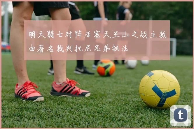 明天骑士对阵活塞天王山之战主裁由著名裁判托尼兄弟执法