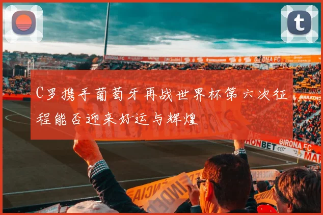 C罗携手葡萄牙再战世界杯第六次征程能否迎来好运与辉煌