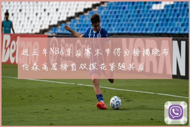 近五年NBA季后赛末节得分榜揭晓布伦森高居榜首双探花紧随其后