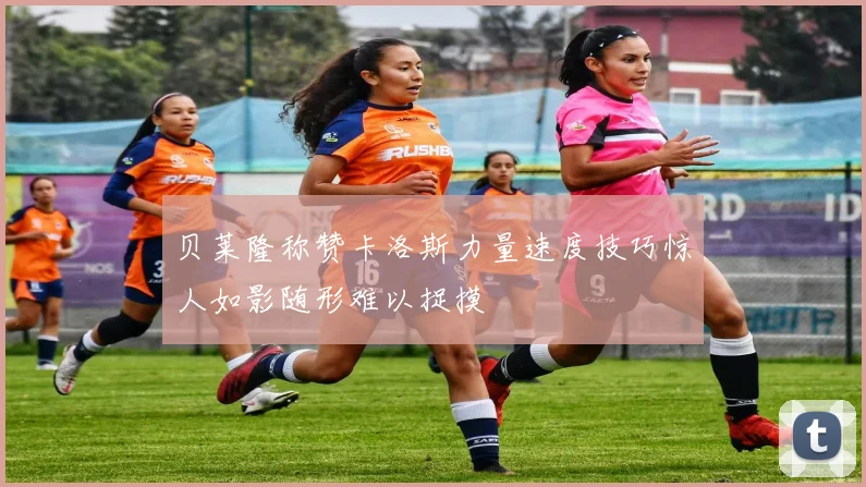 贝莱隆称赞卡洛斯力量速度技巧惊人如影随形难以捉摸