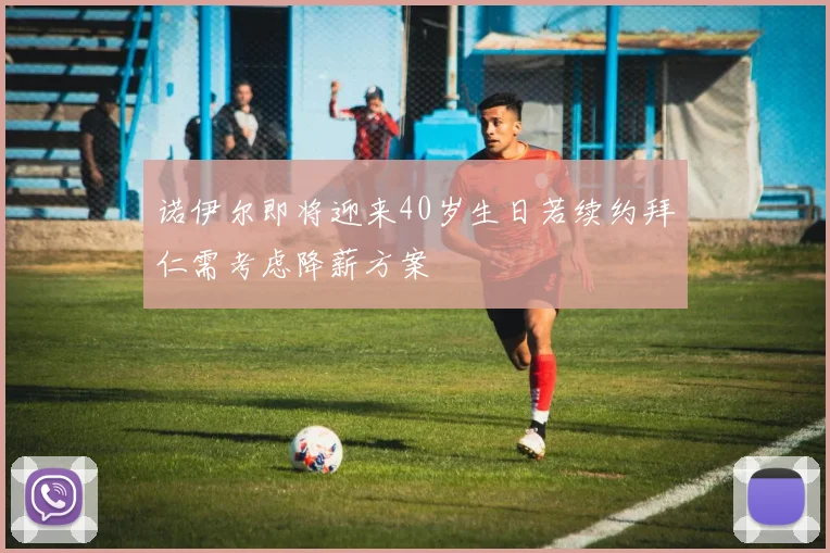 诺伊尔即将迎来40岁生日若续约拜仁需考虑降薪方案