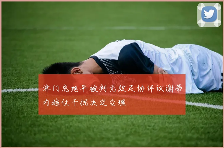 津门虎绝平被判无效足协评议谢蒂内越位干扰决定合理