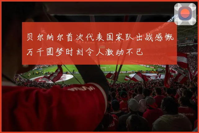 贝尔纳尔首次代表国家队出战感慨万千圆梦时刻令人激动不已