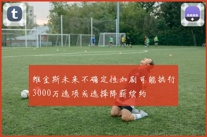 维金斯未来不确定性加剧可能执行3000万选项或选择降薪续约