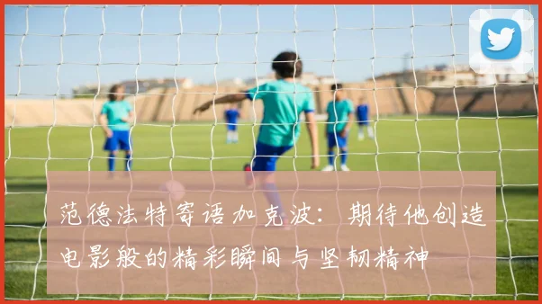 范德法特寄语加克波：期待他创造电影般的精彩瞬间与坚韧精神
