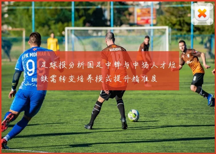 足球报分析国足中锋与中场人才短缺需转变培养模式提升精准度