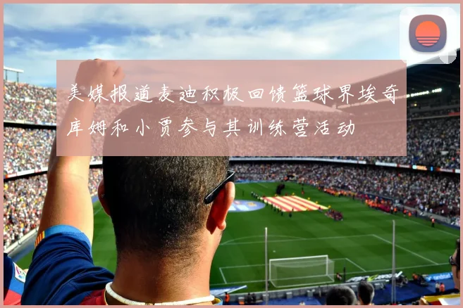美媒报道麦迪积极回馈篮球界埃奇库姆和小贾参与其训练营活动