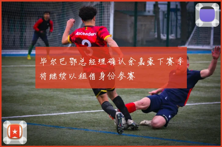 毕尔巴鄂总经理确认余嘉豪下赛季将继续以租借身份参赛