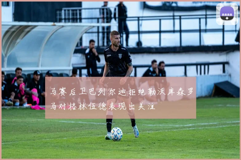 马赛后卫巴列尔迪拒绝勒沃库森罗马对格林伍德表现出关注