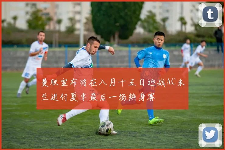 曼联宣布将在八月十五日迎战AC米兰进行夏季最后一场热身赛