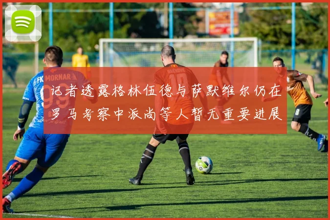 记者透露格林伍德与萨默维尔仍在罗马考察中派尚等人暂无重要进展消息
