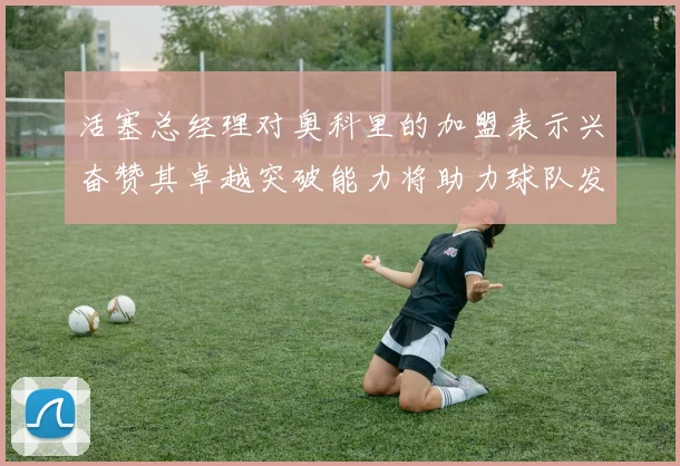 活塞总经理对奥科里的加盟表示兴奋赞其卓越突破能力将助力球队发展