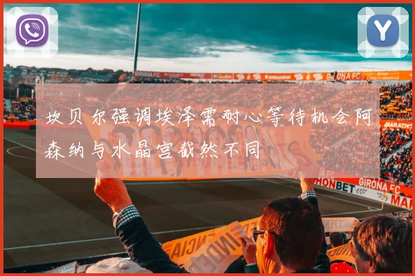 坎贝尔强调埃泽需耐心等待机会阿森纳与水晶宫截然不同